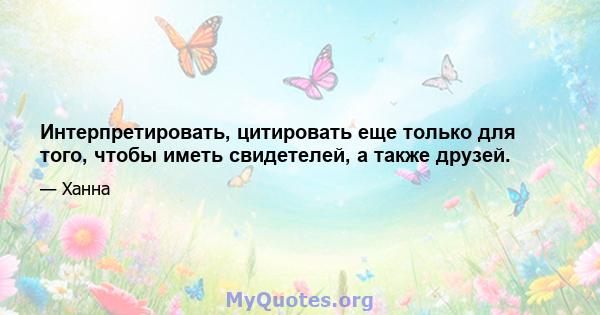 Интерпретировать, цитировать еще только для того, чтобы иметь свидетелей, а также друзей.