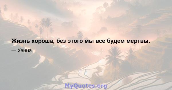 Жизнь хороша, без этого мы все будем мертвы.