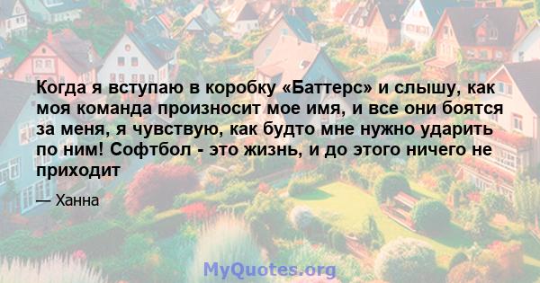 Когда я вступаю в коробку «Баттерс» и слышу, как моя команда произносит мое имя, и все они боятся за меня, я чувствую, как будто мне нужно ударить по ним! Софтбол - это жизнь, и до этого ничего не приходит