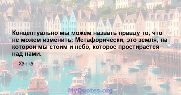 Концептуально мы можем назвать правду то, что не можем изменить; Метафорически, это земля, на которой мы стоим и небо, которое простирается над нами.