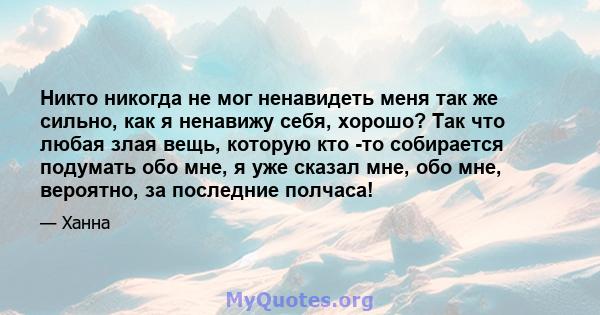 Никто никогда не мог ненавидеть меня так же сильно, как я ненавижу себя, хорошо? Так что любая злая вещь, которую кто -то собирается подумать обо мне, я уже сказал мне, обо мне, вероятно, за последние полчаса!