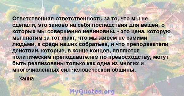 Ответственная ответственность за то, что мы не сделали, это заново на себя последствия для вещей, о которых мы совершенно невиновны, - это цена, которую мы платим за тот факт, что мы живем не самими людьми, а среди