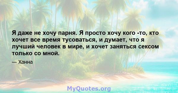 Я даже не хочу парня. Я просто хочу кого -то, кто хочет все время тусоваться, и думает, что я лучший человек в мире, и хочет заняться сексом только со мной.