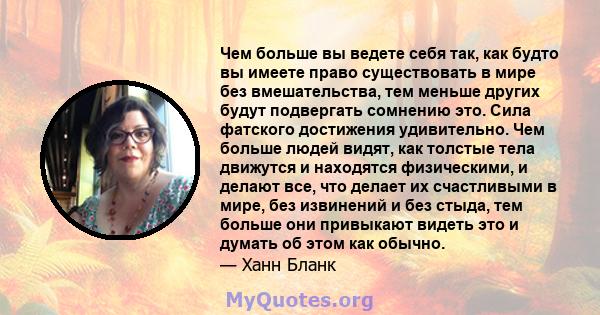 Чем больше вы ведете себя так, как будто вы имеете право существовать в мире без вмешательства, тем меньше других будут подвергать сомнению это. Сила фатского достижения удивительно. Чем больше людей видят, как толстые