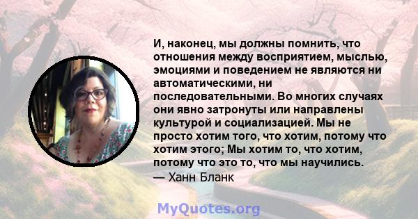 И, наконец, мы должны помнить, что отношения между восприятием, мыслью, эмоциями и поведением не являются ни автоматическими, ни последовательными. Во многих случаях они явно затронуты или направлены культурой и