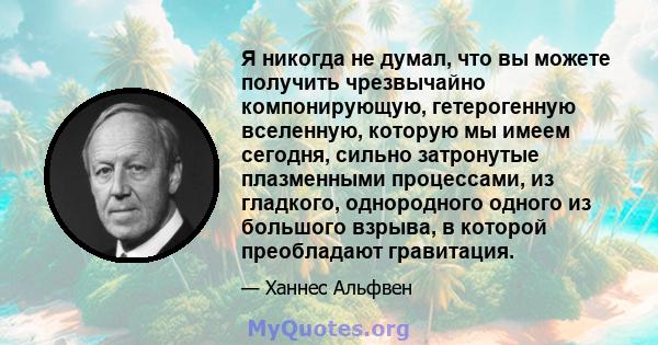 Я никогда не думал, что вы можете получить чрезвычайно компонирующую, гетерогенную вселенную, которую мы имеем сегодня, сильно затронутые плазменными процессами, из гладкого, однородного одного из большого взрыва, в