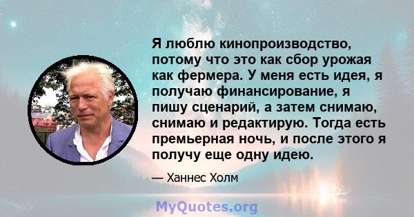 Я люблю кинопроизводство, потому что это как сбор урожая как фермера. У меня есть идея, я получаю финансирование, я пишу сценарий, а затем снимаю, снимаю и редактирую. Тогда есть премьерная ночь, и после этого я получу