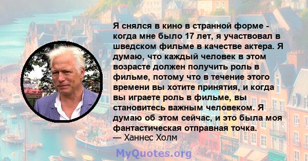 Я снялся в кино в странной форме - когда мне было 17 лет, я участвовал в шведском фильме в качестве актера. Я думаю, что каждый человек в этом возрасте должен получить роль в фильме, потому что в течение этого времени