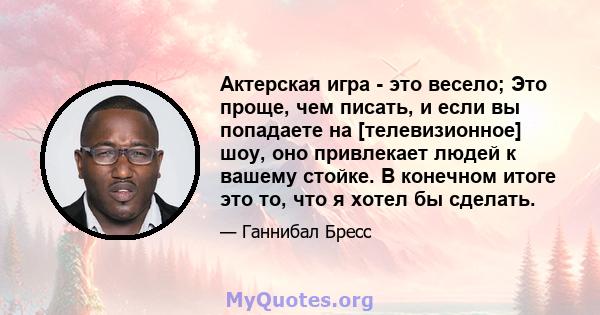 Актерская игра - это весело; Это проще, чем писать, и если вы попадаете на [телевизионное] шоу, оно привлекает людей к вашему стойке. В конечном итоге это то, что я хотел бы сделать.