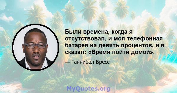 Были времена, когда я отсутствовал, и моя телефонная батарея на девять процентов, и я сказал: «Время пойти домой».