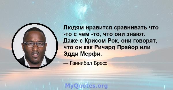 Людям нравится сравнивать что -то с чем -то, что они знают. Даже с Крисом Рок, они говорят, что он как Ричард Прайор или Эдди Мерфи.