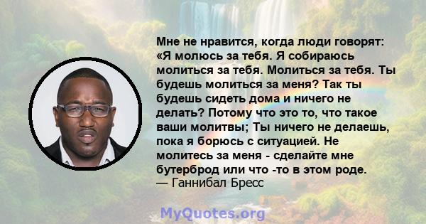 Мне не нравится, когда люди говорят: «Я молюсь за тебя. Я собираюсь молиться за тебя. Молиться за тебя. Ты будешь молиться за меня? Так ты будешь сидеть дома и ничего не делать? Потому что это то, что такое ваши