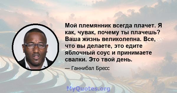 Мой племянник всегда плачет. Я как, чувак, почему ты плачешь? Ваша жизнь великолепна. Все, что вы делаете, это едите яблочный соус и принимаете свалки. Это твой день.