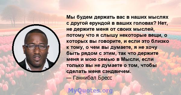 Мы будем держать вас в наших мыслях с другой ерундой в ваших головах? Нет, не держите меня от своих мыслей, потому что я слышу некоторые вещи, о которых вы говорите, и если это близко к тому, о чем вы думаете, я не хочу 