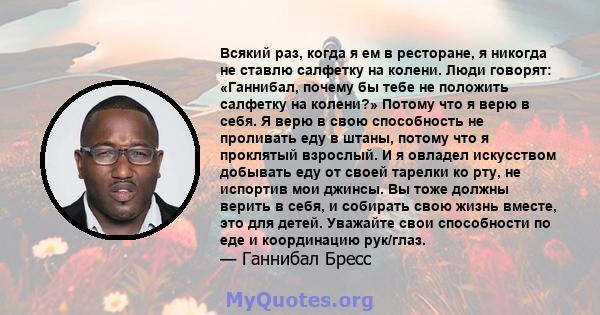 Всякий раз, когда я ем в ресторане, я никогда не ставлю салфетку на колени. Люди говорят: «Ганнибал, почему бы тебе не положить салфетку на колени?» Потому что я верю в себя. Я верю в свою способность не проливать еду в 