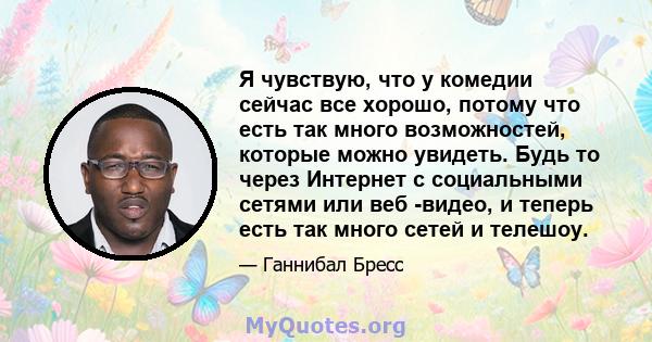 Я чувствую, что у комедии сейчас все хорошо, потому что есть так много возможностей, которые можно увидеть. Будь то через Интернет с социальными сетями или веб -видео, и теперь есть так много сетей и телешоу.