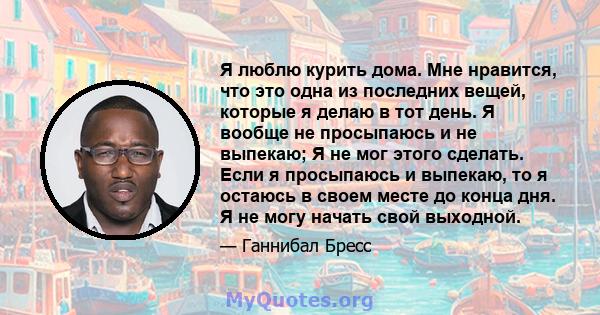 Я люблю курить дома. Мне нравится, что это одна из последних вещей, которые я делаю в тот день. Я вообще не просыпаюсь и не выпекаю; Я не мог этого сделать. Если я просыпаюсь и выпекаю, то я остаюсь в своем месте до