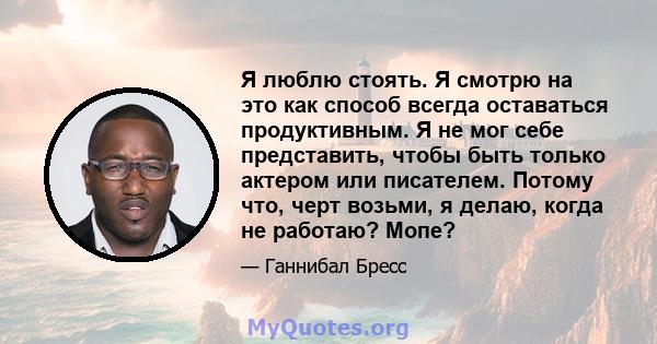 Я люблю стоять. Я смотрю на это как способ всегда оставаться продуктивным. Я не мог себе представить, чтобы быть только актером или писателем. Потому что, черт возьми, я делаю, когда не работаю? Мопе?