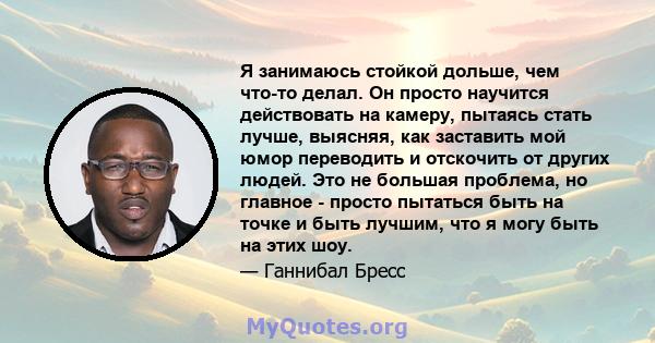 Я занимаюсь стойкой дольше, чем что-то делал. Он просто научится действовать на камеру, пытаясь стать лучше, выясняя, как заставить мой юмор переводить и отскочить от других людей. Это не большая проблема, но главное -