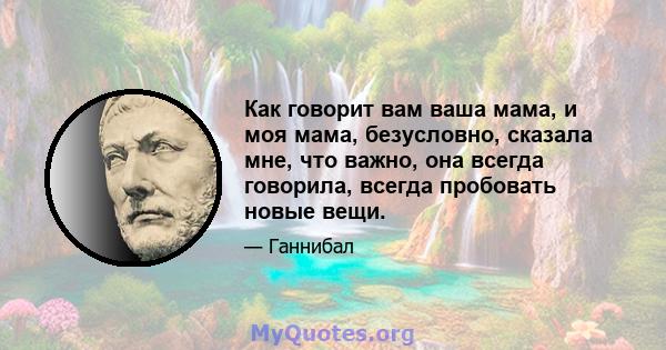 Как говорит вам ваша мама, и моя мама, безусловно, сказала мне, что важно, она всегда говорила, всегда пробовать новые вещи.