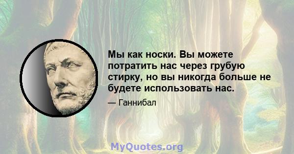 Мы как носки. Вы можете потратить нас через грубую стирку, но вы никогда больше не будете использовать нас.