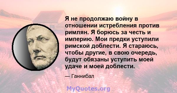 Я не продолжаю войну в отношении истребления против римлян. Я борюсь за честь и империю. Мои предки уступили римской доблести. Я стараюсь, чтобы другие, в свою очередь, будут обязаны уступить моей удаче и моей доблести.