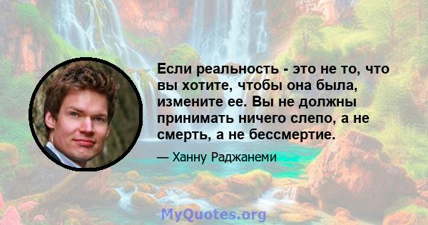 Если реальность - это не то, что вы хотите, чтобы она была, измените ее. Вы не должны принимать ничего слепо, а не смерть, а не бессмертие.