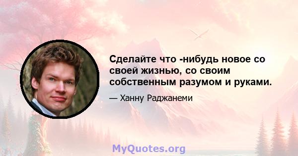 Сделайте что -нибудь новое со своей жизнью, со своим собственным разумом и руками.