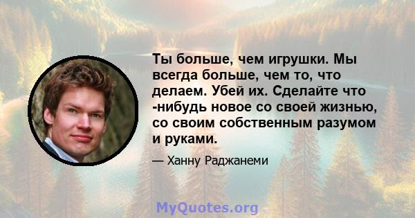 Ты больше, чем игрушки. Мы всегда больше, чем то, что делаем. Убей их. Сделайте что -нибудь новое со своей жизнью, со своим собственным разумом и руками.