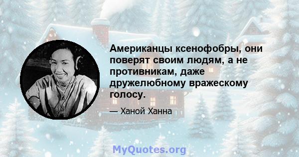 Американцы ксенофобры, они поверят своим людям, а не противникам, даже дружелюбному вражескому голосу.