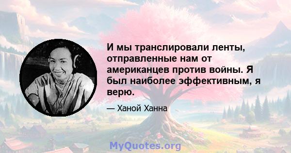 И мы транслировали ленты, отправленные нам от американцев против войны. Я был наиболее эффективным, я верю.