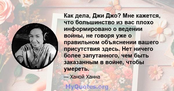 Как дела, Джи Джо? Мне кажется, что большинство из вас плохо информировано о ведении войны, не говоря уже о правильном объяснении вашего присутствия здесь. Нет ничего более запутанного, чем быть заказанным в войне,