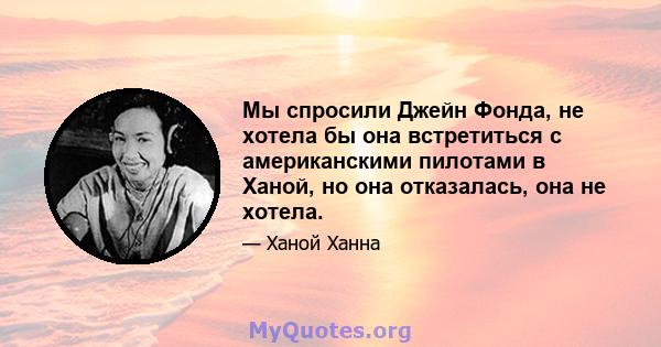 Мы спросили Джейн Фонда, не хотела бы она встретиться с американскими пилотами в Ханой, но она отказалась, она не хотела.