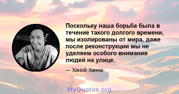 Поскольку наша борьба была в течение такого долгого времени, мы изолированы от мира, даже после реконструкции мы не уделяем особого внимания людей на улице.