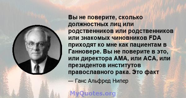 Вы не поверите, сколько должностных лиц или родственников или родственников или знакомых чиновников FDA приходят ко мне как пациентам в Ганновере. Вы не поверите в это, или директора AMA, или ACA, или президентов