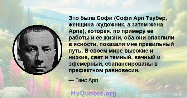 Это была Софи (Софи Арп Таубер, женщина -художник, а затем жена Арпа), которая, по примеру ее работы и ее жизни, оба они опаслили в ясности, показали мне правильный путь. В своем мире высокие и низкие, свет и темный,