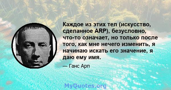 Каждое из этих тел (искусство, сделанное ARP), безусловно, что-то означает, но только после того, как мне нечего изменить, я начинаю искать его значение, я даю ему имя.