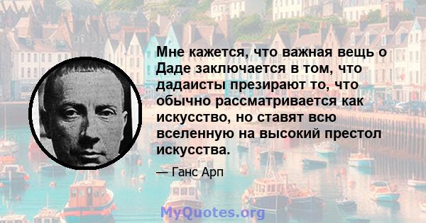 Мне кажется, что важная вещь о Даде заключается в том, что дадаисты презирают то, что обычно рассматривается как искусство, но ставят всю вселенную на высокий престол искусства.