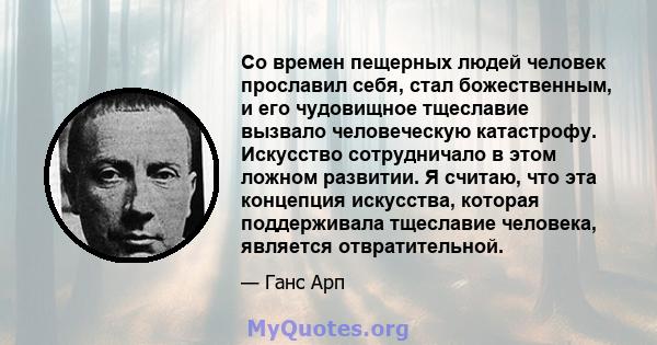 Со времен пещерных людей человек прославил себя, стал божественным, и его чудовищное тщеславие вызвало человеческую катастрофу. Искусство сотрудничало в этом ложном развитии. Я считаю, что эта концепция искусства,