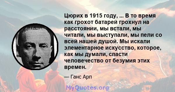 Цюрих в 1915 году, ... В то время как грохот батарей грохнул на расстоянии, мы встали, мы читали, мы выступали, мы пели со всей нашей душой. Мы искали элементарное искусство, которое, как мы думали, спасти человечество