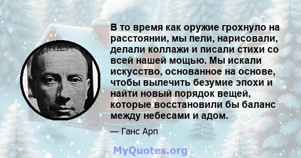 В то время как оружие грохнуло на расстоянии, мы пели, нарисовали, делали коллажи и писали стихи со всей нашей мощью. Мы искали искусство, основанное на основе, чтобы вылечить безумие эпохи и найти новый порядок вещей,