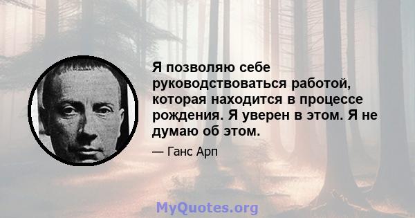 Я позволяю себе руководствоваться работой, которая находится в процессе рождения. Я уверен в этом. Я не думаю об этом.