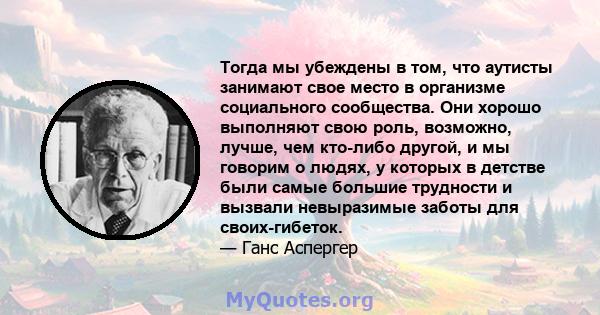 Тогда мы убеждены в том, что аутисты занимают свое место в организме социального сообщества. Они хорошо выполняют свою роль, возможно, лучше, чем кто-либо другой, и мы говорим о людях, у которых в детстве были самые