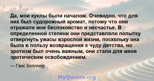 Да, мои куклы были началом. Очевидно, что для них был судорожный аромат, потому что они отражали мое беспокойство и несчастье. В определенной степени они представляли попытку отвергнуть ужасы взрослой жизни, поскольку