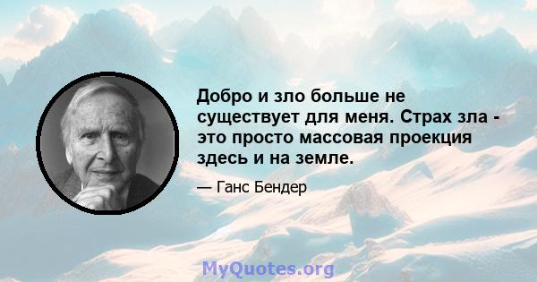 Добро и зло больше не существует для меня. Страх зла - это просто массовая проекция здесь и на земле.