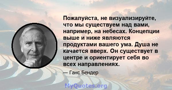 Пожалуйста, не визуализируйте, что мы существуем над вами, например, на небесах. Концепции выше и ниже являются продуктами вашего ума. Душа не качается вверх. Он существует в центре и ориентирует себя во всех