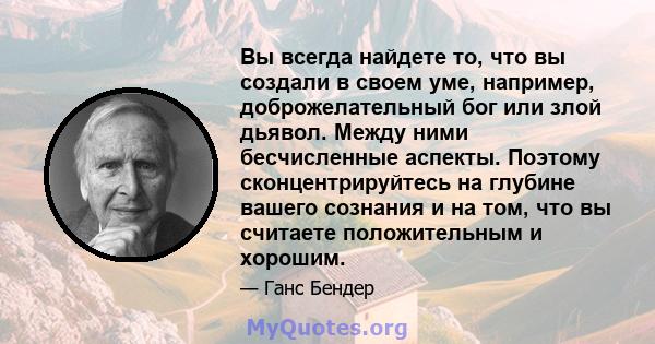 Вы всегда найдете то, что вы создали в своем уме, например, доброжелательный бог или злой дьявол. Между ними бесчисленные аспекты. Поэтому сконцентрируйтесь на глубине вашего сознания и на том, что вы считаете