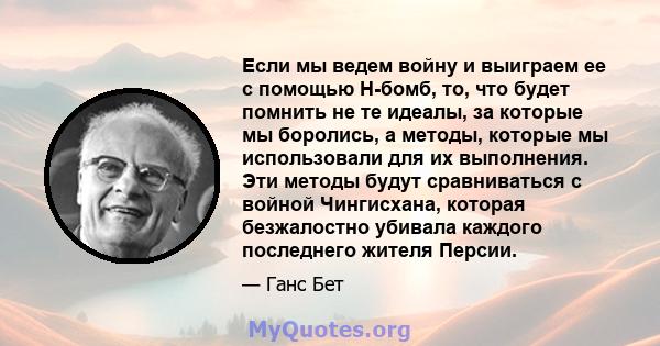 Если мы ведем войну и выиграем ее с помощью H-бомб, то, что будет помнить не те идеалы, за которые мы боролись, а методы, которые мы использовали для их выполнения. Эти методы будут сравниваться с войной Чингисхана,