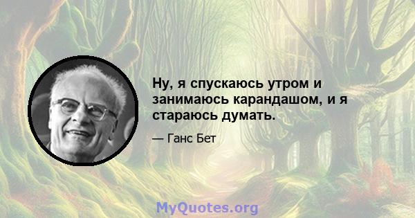 Ну, я спускаюсь утром и занимаюсь карандашом, и я стараюсь думать.