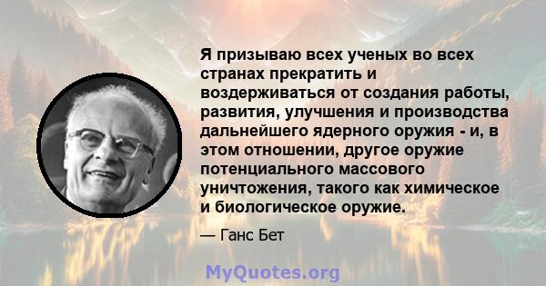 Я призываю всех ученых во всех странах прекратить и воздерживаться от создания работы, развития, улучшения и производства дальнейшего ядерного оружия - и, в этом отношении, другое оружие потенциального массового